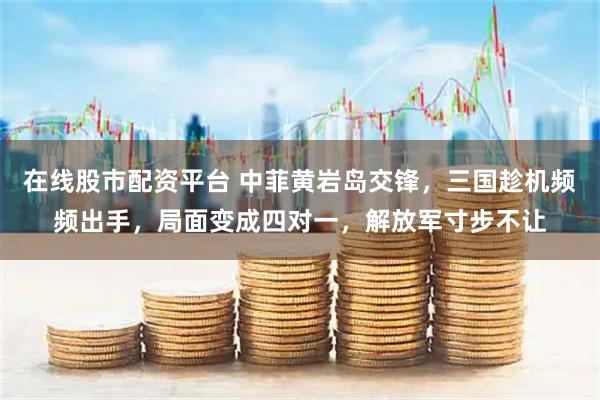 在线股市配资平台 中菲黄岩岛交锋，三国趁机频频出手，局面变成四对一，解放军寸步不让