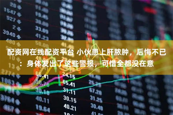 配资网在线配资平台 小伙患上肝脓肿，后悔不已：身体发出了这些警报，可惜全都没在意