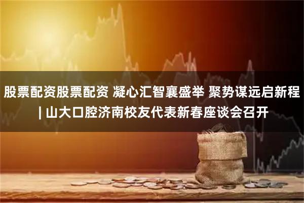 股票配资股票配资 凝心汇智襄盛举 聚势谋远启新程 | 山大口腔济南校友代表新春座谈会召开