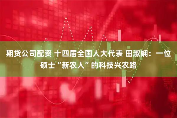 期货公司配资 十四届全国人大代表 田淑娴：一位硕士“新农人”的科技兴农路