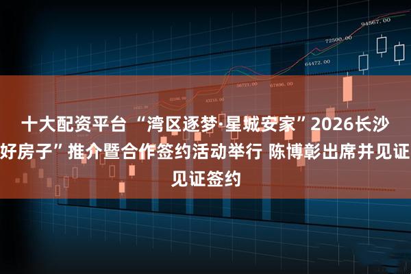 十大配资平台 “湾区逐梦·星城安家”2026长沙市“好房子”推介暨合作签约活动举行 陈博彰出席并见证签约