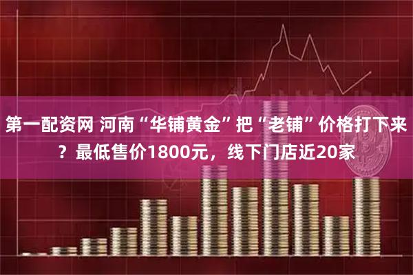 第一配资网 河南“华铺黄金”把“老铺”价格打下来？最低售价1800元，线下门店近20家