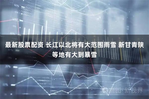 最新股票配资 长江以北将有大范围雨雪 新甘青陕等地有大到暴雪