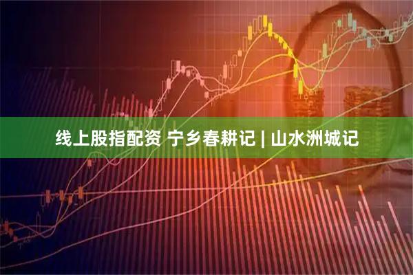 线上股指配资 宁乡春耕记 | 山水洲城记