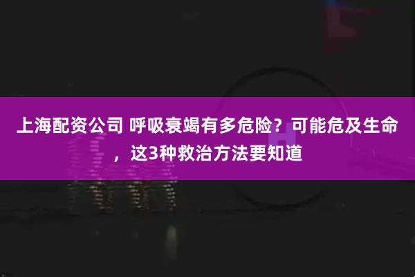上海配资公司 呼吸衰竭有多危险？可能危及生命，这3种救治方法要知道