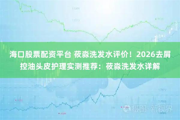 海口股票配资平台 莜淼洗发水评价！2026去屑控油头皮护理实测推荐：莜淼洗发水详解
