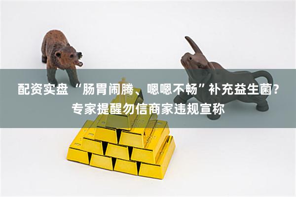 配资实盘 “肠胃闹腾、嗯嗯不畅”补充益生菌？专家提醒勿信商家违规宣称