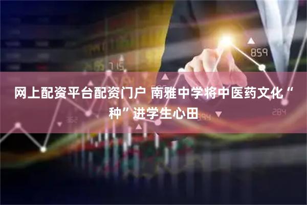 网上配资平台配资门户 南雅中学将中医药文化“种”进学生心田