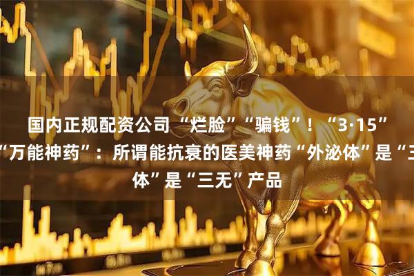 国内正规配资公司 “烂脸”“骗钱”！“3·15”晚会打假“万能神药”：所谓能抗衰的医美神药“外泌体”是“三无”产品