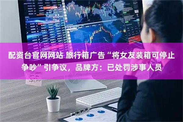 配资台官网网站 旅行箱广告“将女友装箱可停止争吵”引争议，品牌方：已处罚涉事人员