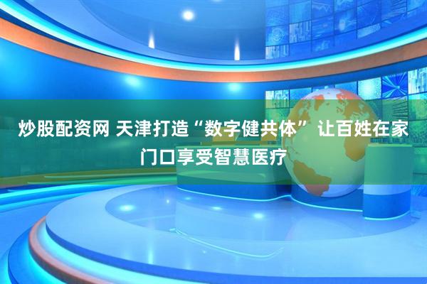 炒股配资网 天津打造“数字健共体” 让百姓在家门口享受智慧医疗