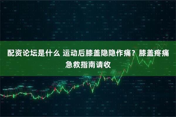配资论坛是什么 运动后膝盖隐隐作痛？膝盖疼痛急救指南请收