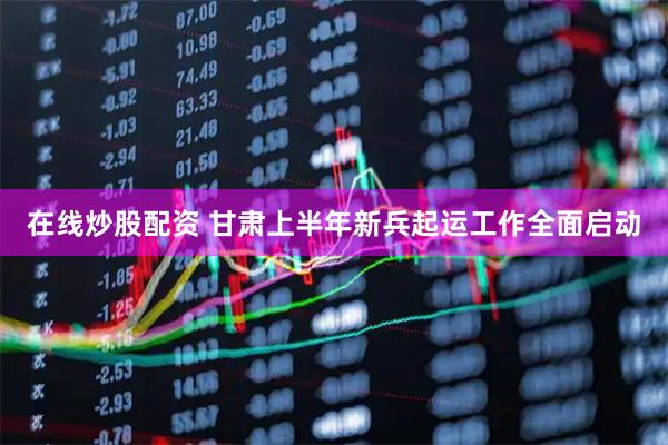 在线炒股配资 甘肃上半年新兵起运工作全面启动