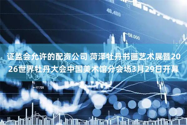 证监会允许的配资公司 菏泽牡丹书画艺术展暨2026世界牡丹大会中国美术馆分会场3月29日开幕