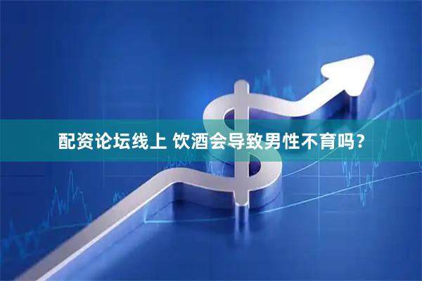 配资论坛线上 饮酒会导致男性不育吗？