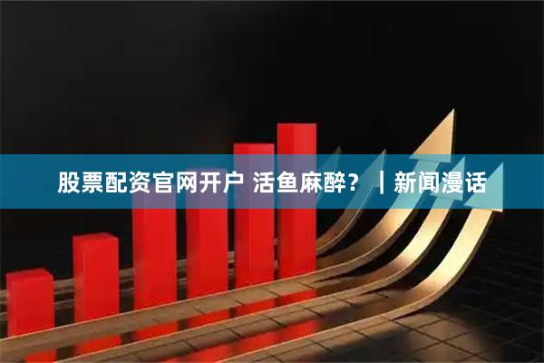 股票配资官网开户 活鱼麻醉？｜新闻漫话