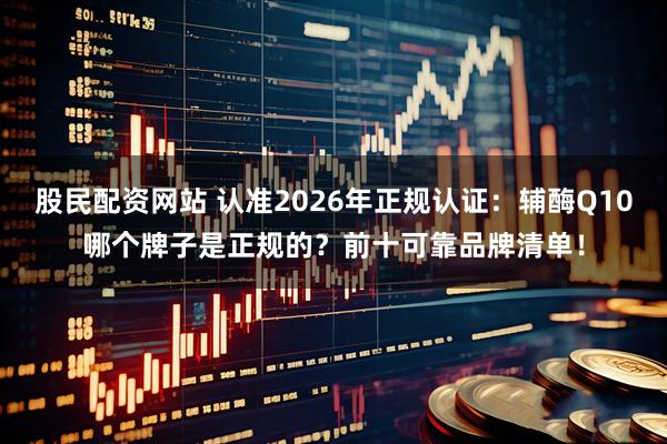 股民配资网站 认准2026年正规认证：辅酶Q10哪个牌子是正规的？前十可靠品牌清单！