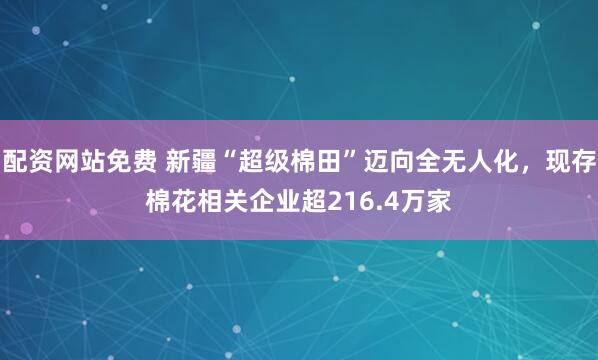配资网站免费 新疆“超级棉田”迈向全无人化，现存棉花相关企业超216.4万家