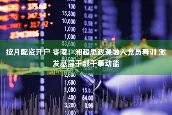 按月配资开户 零陵：湘超思政课融入党员春训 激发基层干部干事动能