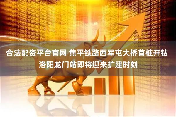 合法配资平台官网 焦平铁路西军屯大桥首桩开钻 洛阳龙门站即将迎来扩建时刻