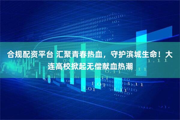 合规配资平台 汇聚青春热血，守护滨城生命！大连高校掀起无偿献血热潮