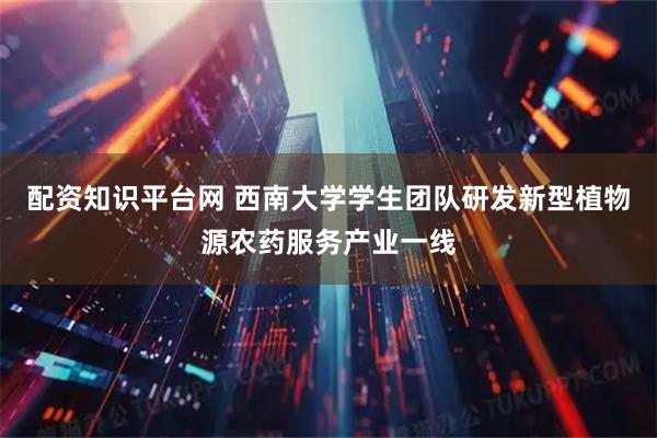 配资知识平台网 西南大学学生团队研发新型植物源农药服务产业一线
