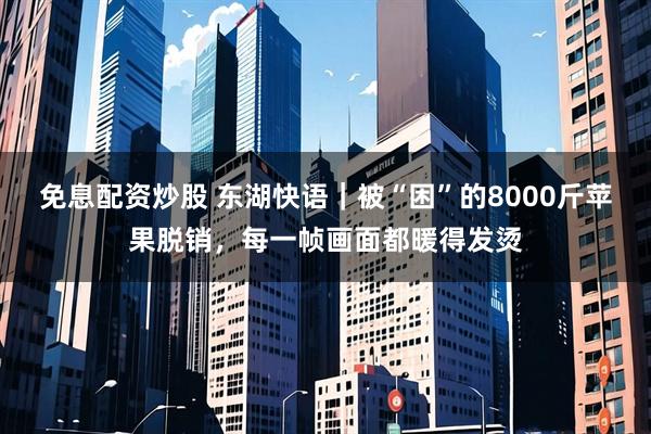 免息配资炒股 东湖快语｜被“困”的8000斤苹果脱销，每一帧画面都暖得发烫