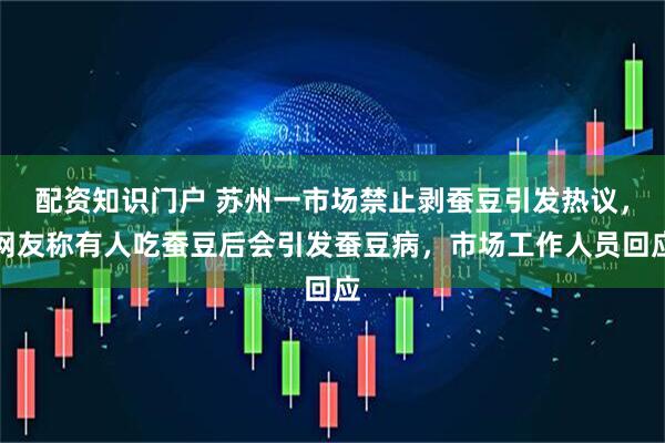 配资知识门户 苏州一市场禁止剥蚕豆引发热议，网友称有人吃蚕豆后会引发蚕豆病，市场工作人员回应