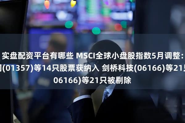 实盘配资平台有哪些 MSCI全球小盘股指数5月调整：美图公司(01357)等14只股票获纳入 剑桥科技(06166)等21只被剔除