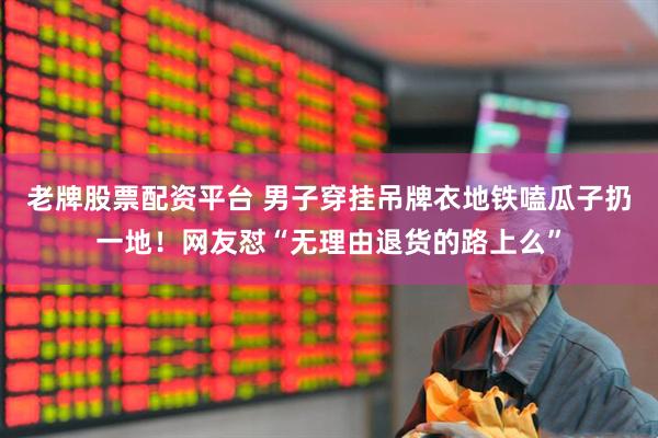 老牌股票配资平台 男子穿挂吊牌衣地铁嗑瓜子扔一地！网友怼“无理由退货的路上么”